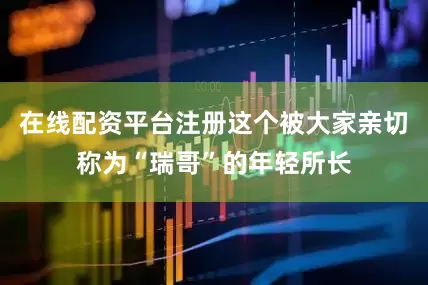 在线配资平台注册这个被大家亲切称为“瑞哥”的年轻所长