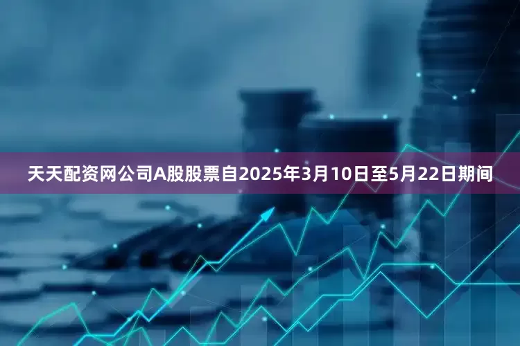 天天配资网公司A股股票自2025年3月10日至5月22日期间