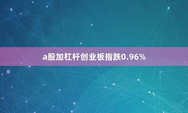 a股加杠杆创业板指跌0.96%