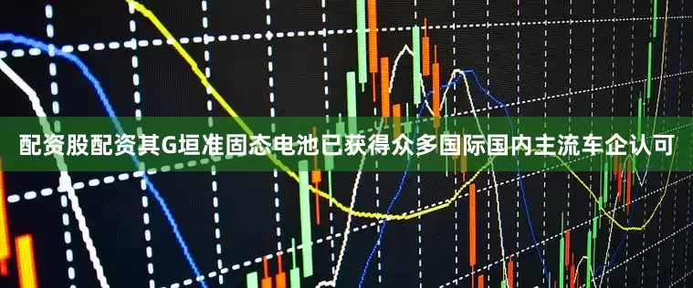 配资股配资其G垣准固态电池已获得众多国际国内主流车企认可