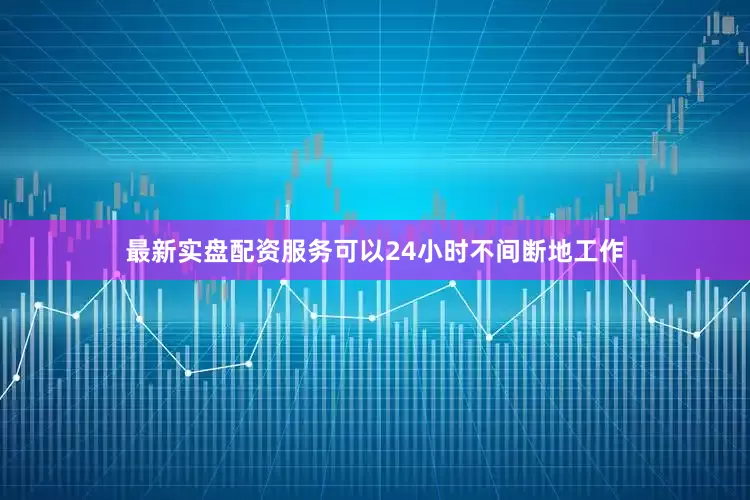 最新实盘配资服务可以24小时不间断地工作