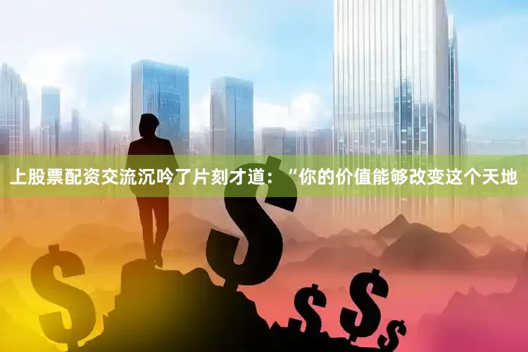 上股票配资交流沉吟了片刻才道：“你的价值能够改变这个天地