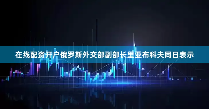 在线配资开户俄罗斯外交部副部长里亚布科夫同日表示