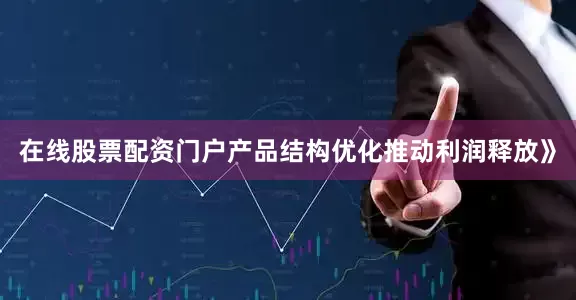 在线股票配资门户产品结构优化推动利润释放》