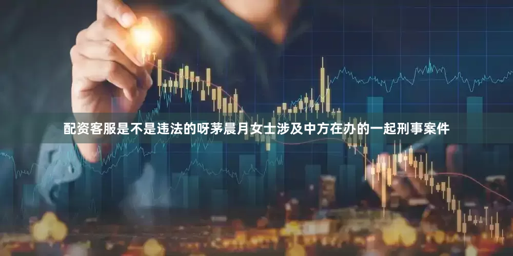 配资客服是不是违法的呀茅晨月女士涉及中方在办的一起刑事案件