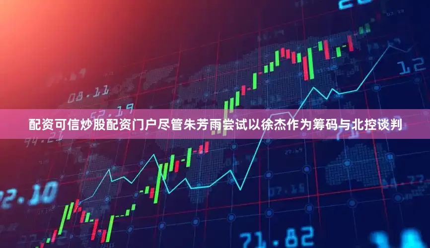 配资可信炒股配资门户尽管朱芳雨尝试以徐杰作为筹码与北控谈判