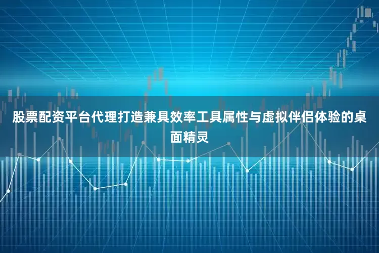 股票配资平台代理打造兼具效率工具属性与虚拟伴侣体验的桌面精灵
