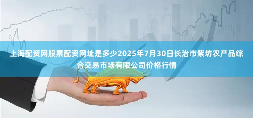 上海配资网股票配资网址是多少2025年7月30日长治市紫坊农产品综合交易市场有限公司价格行情