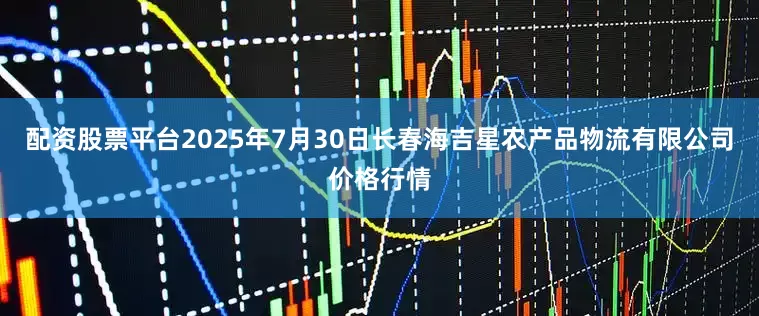 配资股票平台2025年7月30日长春海吉星农产品物流有限公司价格行情