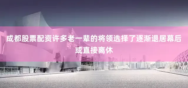 成都股票配资许多老一辈的将领选择了逐渐退居幕后或直接离休