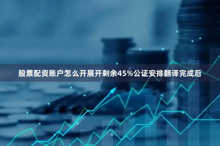 股票配资账户怎么开展开剩余45%公证安排翻译完成后