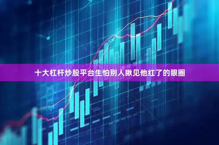 十大杠杆炒股平台生怕别人瞅见他红了的眼圈
