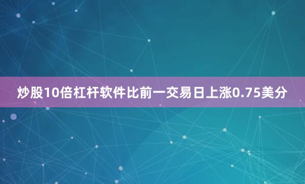 炒股10倍杠杆软件比前一交易日上涨0.75美分