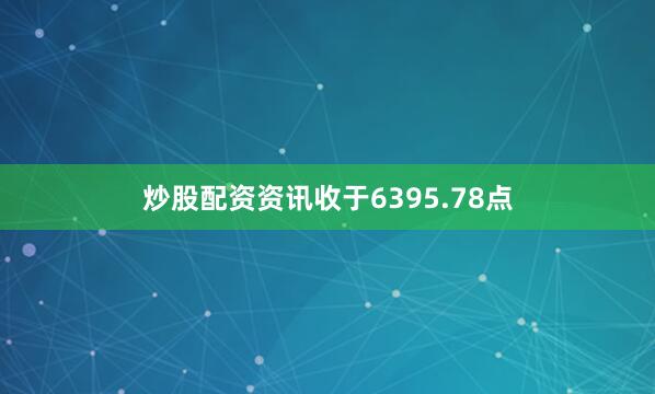 炒股配资资讯收于6395.78点