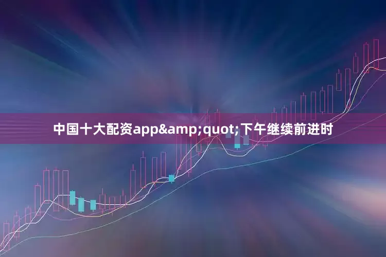 中国十大配资app&quot;下午继续前进时