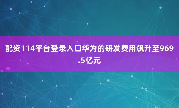 配资114平台登录入口华为的研发费用飙升至969.5亿元