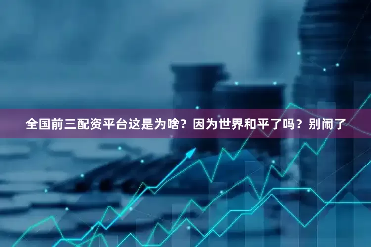 全国前三配资平台这是为啥？因为世界和平了吗？别闹了