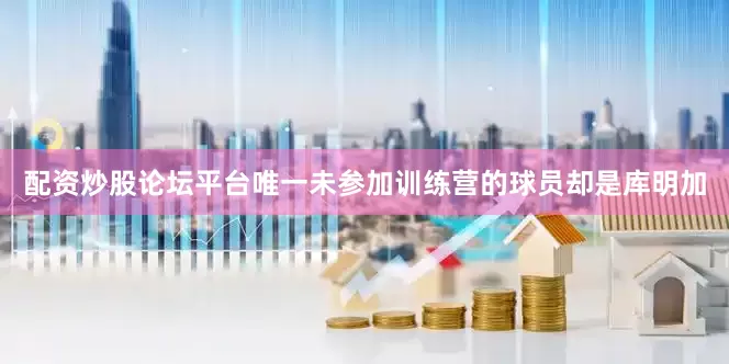 配资炒股论坛平台唯一未参加训练营的球员却是库明加