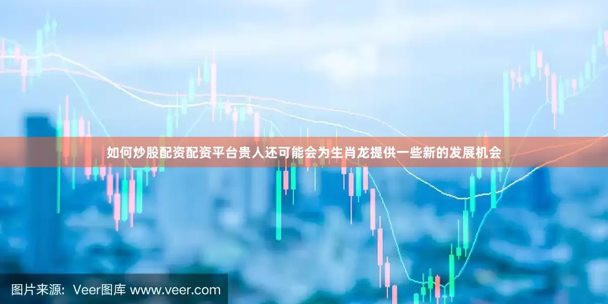 如何炒股配资配资平台贵人还可能会为生肖龙提供一些新的发展机会