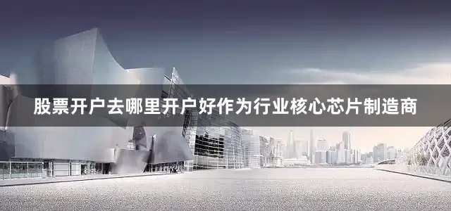 股票开户去哪里开户好作为行业核心芯片制造商
