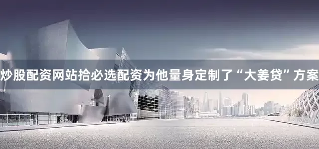 炒股配资网站拾必选配资为他量身定制了“大姜贷”方案