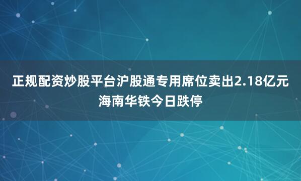正规配资炒股平台沪股通专用席位卖出2.18亿元海南华铁今日跌停